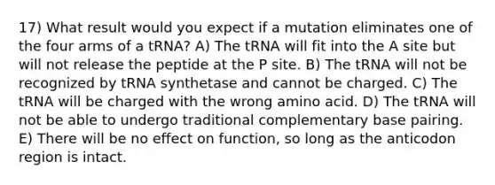 17) What result would you expect if a mutation eliminates one of the four arms of a tRNA? A) The tRNA will fit into the A site but will not release the peptide at the P site. B) The tRNA will not be recognized by tRNA synthetase and cannot be charged. C) The tRNA will be charged with the wrong amino acid. D) The tRNA will not be able to undergo traditional complementary base pairing. E) There will be no effect on function, so long as the anticodon region is intact.