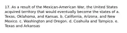 17. As a result of the Mexican-American War, the United States acquired territory that would eventually become the states of a. Texas, Oklahoma, and Kansas. b. California, Arizona, and New Mexico. c. Washington and Oregon. d. Coahuila and Tampico. e. Texas and Arkansas