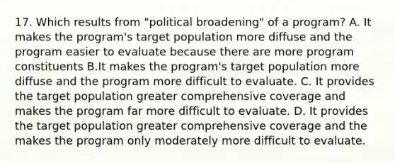 17. Which results from "political broadening" of a program? A. It makes the program's target population more diffuse and the program easier to evaluate because there are more program constituents B.It makes the program's target population more diffuse and the program more difficult to evaluate. C. It provides the target population greater comprehensive coverage and makes the program far more difficult to evaluate. D. It provides the target population greater comprehensive coverage and the makes the program only moderately more difficult to evaluate.