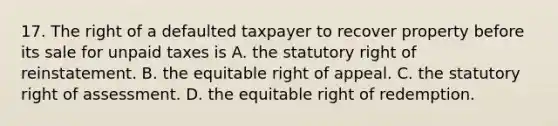 17. The right of a defaulted taxpayer to recover property before its sale for unpaid taxes is A. the statutory right of reinstatement. B. the equitable right of appeal. C. the statutory right of assessment. D. the equitable right of redemption.