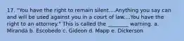 17. "You have the right to remain silent....Anything you say can and will be used against you in a court of law....You have the right to an attorney." This is called the ________ warning. a. Miranda b. Escobedo c. Gideon d. Mapp e. Dickerson