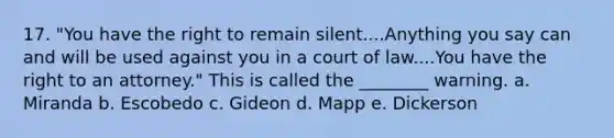 17. "You have the right to remain silent....Anything you say can and will be used against you in a court of law....You have the right to an attorney." This is called the ________ warning. a. Miranda b. Escobedo c. Gideon d. Mapp e. Dickerson