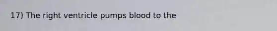 17) The right ventricle pumps blood to the