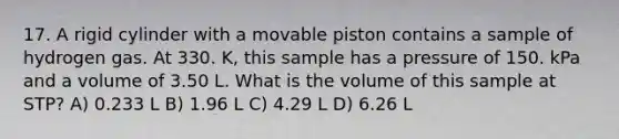 17. A rigid cylinder with a movable piston contains a sample of hydrogen gas. At 330. K, this sample has a pressure of 150. kPa and a volume of 3.50 L. What is the volume of this sample at STP? A) 0.233 L B) 1.96 L C) 4.29 L D) 6.26 L