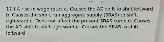 17.) A rise in wage rates a. Causes the AD shift to shift leftward b. Causes the short run aggregate supply (SRAS) to shift rightward c. Does not affect the present SRAS curve d. Causes the AD shift to shift rightward e. Causes the SRAS to shift leftward