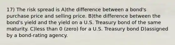 17) The risk spread is A)the difference between a bond's purchase price and selling price. B)the difference between the bond's yield and the yield on a U.S. Treasury bond of the same maturity. C)less than 0 (zero) for a U.S. Treasury bond D)assigned by a bond-rating agency.