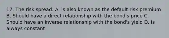 17. The risk spread: A. Is also known as the default-risk premium B. Should have a direct relationship with the bond's price C. Should have an inverse relationship with the bond's yield D. Is always constant