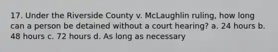 17. Under the Riverside County v. McLaughlin ruling, how long can a person be detained without a court hearing? a. 24 hours b. 48 hours c. 72 hours d. As long as necessary