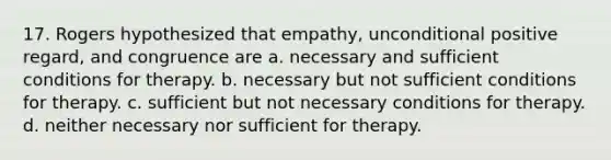 17. Rogers hypothesized that empathy, unconditional positive regard, and congruence are a. necessary and sufficient conditions for therapy. b. necessary but not sufficient conditions for therapy. c. sufficient but not necessary conditions for therapy. d. neither necessary nor sufficient for therapy.