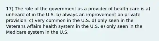 17) The role of the government as a provider of health care is a) unheard of in the U.S. b) always an improvement on private provision. c) very common in the U.S. d) only seen in the Veterans Affairs health system in the U.S. e) only seen in the Medicare system in the U.S.