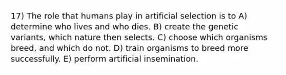 17) The role that humans play in artificial selection is to A) determine who lives and who dies. B) create the genetic variants, which nature then selects. C) choose which organisms breed, and which do not. D) train organisms to breed more successfully. E) perform artificial insemination.