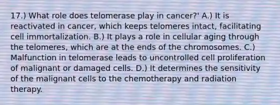 17.) What role does telomerase play in cancer?' A.) It is reactivated in cancer, which keeps telomeres intact, facilitating cell immortalization. B.) It plays a role in cellular aging through the telomeres, which are at the ends of the chromosomes. C.) Malfunction in telomerase leads to uncontrolled cell proliferation of malignant or damaged cells. D.) It determines the sensitivity of the malignant cells to the chemotherapy and radiation therapy.