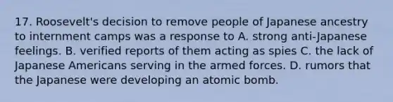 17. Roosevelt's decision to remove people of Japanese ancestry to internment camps was a response to A. strong anti-Japanese feelings. B. verified reports of them acting as spies C. the lack of Japanese Americans serving in the armed forces. D. rumors that the Japanese were developing an atomic bomb.