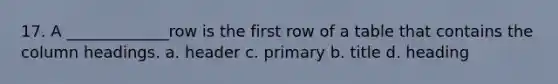 17. A _____________row is the first row of a table that contains the column headings. a. header c. primary b. title d. heading