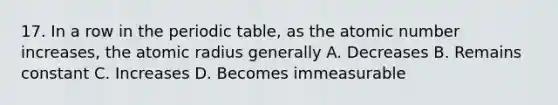 17. In a row in the periodic table, as the atomic number increases, the atomic radius generally A. Decreases B. Remains constant C. Increases D. Becomes immeasurable