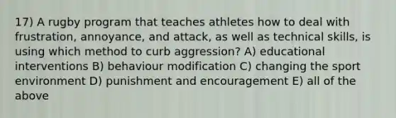 17) A rugby program that teaches athletes how to deal with frustration, annoyance, and attack, as well as technical skills, is using which method to curb aggression? A) educational interventions B) behaviour modification C) changing the sport environment D) punishment and encouragement E) all of the above