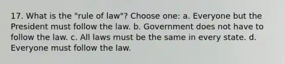 17. What is the "rule of law"? Choose one: a. Everyone but the President must follow the law. b. Government does not have to follow the law. c. All laws must be the same in every state. d. Everyone must follow the law.