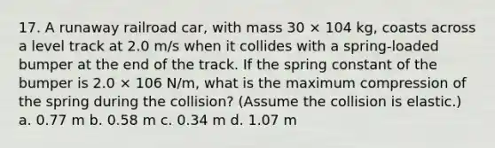 17. A runaway railroad car, with mass 30 × 104 kg, coasts across a level track at 2.0 m/s when it collides with a spring-loaded bumper at the end of the track. If the spring constant of the bumper is 2.0 × 106 N/m, what is the maximum compression of the spring during the collision? (Assume the collision is elastic.) a. 0.77 m b. 0.58 m c. 0.34 m d. 1.07 m