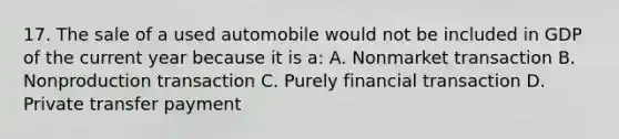 17. The sale of a used automobile would not be included in GDP of the current year because it is a: A. Nonmarket transaction B. Nonproduction transaction C. Purely financial transaction D. Private transfer payment