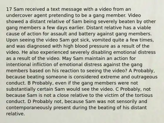 17 Sam received a text message with a video from an undercover agent pretending to be a gang member. Video showed a distant relative of Sam being severely beaten by other gang members a few days earlier. Distant relative has a viable cause of action for assault and battery against gang members. Upon seeing the video Sam got sick, vomited quite a few times, and was diagnosed with high blood pressure as a result of the video. He also experienced severely disabling emotional distress as a result of the video. May Sam maintain an action for intentional infliction of emotional distress against the gang members based on his reaction to seeing the video? A Probably, because beating someone is considered extreme and outrageous conduct. B Probably, even if the gang members were not substantially certain Sam would see the video. C Probably, not because Sam is not a close relative to the victim of the tortious conduct. D Probably not, because Sam was not sensorily and contemporaneously present during the beating of his distant relative.