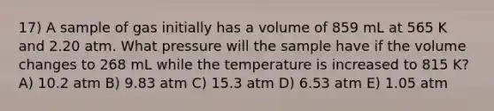 17) A sample of gas initially has a volume of 859 mL at 565 K and 2.20 atm. What pressure will the sample have if the volume changes to 268 mL while the temperature is increased to 815 K? A) 10.2 atm B) 9.83 atm C) 15.3 atm D) 6.53 atm E) 1.05 atm