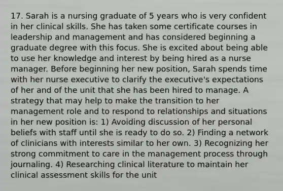 17. Sarah is a nursing graduate of 5 years who is very confident in her clinical skills. She has taken some certificate courses in leadership and management and has considered beginning a graduate degree with this focus. She is excited about being able to use her knowledge and interest by being hired as a nurse manager. Before beginning her new position, Sarah spends time with her nurse executive to clarify the executive's expectations of her and of the unit that she has been hired to manage. A strategy that may help to make the transition to her management role and to respond to relationships and situations in her new position is: 1) Avoiding discussion of her personal beliefs with staff until she is ready to do so. 2) Finding a network of clinicians with interests similar to her own. 3) Recognizing her strong commitment to care in the management process through journaling. 4) Researching clinical literature to maintain her clinical assessment skills for the unit