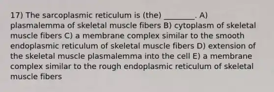 17) The sarcoplasmic reticulum is (the) ________. A) plasmalemma of skeletal muscle fibers B) cytoplasm of skeletal muscle fibers C) a membrane complex similar to the smooth endoplasmic reticulum of skeletal muscle fibers D) extension of the skeletal muscle plasmalemma into the cell E) a membrane complex similar to the rough endoplasmic reticulum of skeletal muscle fibers