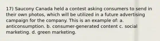 17) Saucony Canada held a contest asking consumers to send in their own photos, which will be utilized in a future advertising campaign for the company. This is an example of: a. anticonsumption. b. consumer-generated content c. social marketing. d. green marketing.