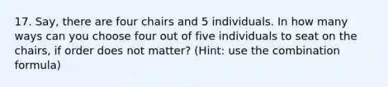 17. Say, there are four chairs and 5 individuals. In how many ways can you choose four out of five individuals to seat on the chairs, if order does not matter? (Hint: use the combination formula)