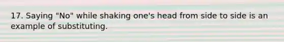 17. Saying "No" while shaking one's head from side to side is an example of substituting.