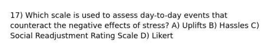 17) Which scale is used to assess day-to-day events that counteract the negative effects of stress? A) Uplifts B) Hassles C) Social Readjustment Rating Scale D) Likert