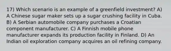 17) Which scenario is an example of a greenfield investment? A) A Chinese sugar maker sets up a sugar crushing facility in Cuba. B) A Serbian automobile company purchases a Croatian component manufacturer. C) A Finnish mobile phone manufacturer expands its production facility in Finland. D) An Indian oil exploration company acquires an oil refining company.