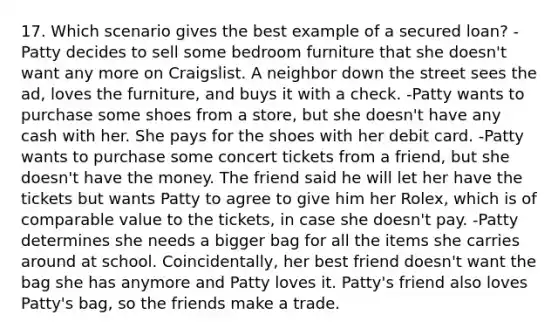 17. Which scenario gives the best example of a secured loan? -Patty decides to sell some bedroom furniture that she doesn't want any more on Craigslist. A neighbor down the street sees the ad, loves the furniture, and buys it with a check. -Patty wants to purchase some shoes from a store, but she doesn't have any cash with her. She pays for the shoes with her debit card. -Patty wants to purchase some concert tickets from a friend, but she doesn't have the money. The friend said he will let her have the tickets but wants Patty to agree to give him her Rolex, which is of comparable value to the tickets, in case she doesn't pay. -Patty determines she needs a bigger bag for all the items she carries around at school. Coincidentally, her best friend doesn't want the bag she has anymore and Patty loves it. Patty's friend also loves Patty's bag, so the friends make a trade.