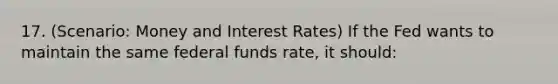 17. (Scenario: Money and Interest Rates) If the Fed wants to maintain the same federal funds rate, it should: