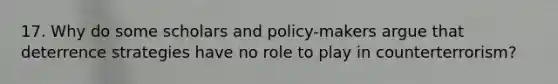 17. Why do some scholars and policy-makers argue that deterrence strategies have no role to play in counterterrorism?