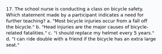 17. The school nurse is conducting a class on bicycle safety. Which statement made by a participant indicates a need for further teaching? a. "Most bicycle injuries occur from a fall off the bicycle." b. "Head injuries are the major causes of bicycle-related fatalities." c. "I should replace my helmet every 5 years." d. "I can ride double with a friend if the bicycle has an extra large seat."