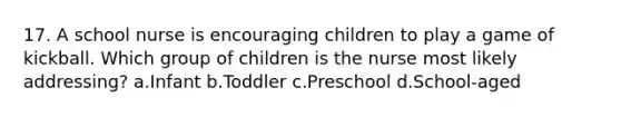 17. A school nurse is encouraging children to play a game of kickball. Which group of children is the nurse most likely addressing? a.Infant b.Toddler c.Preschool d.School-aged