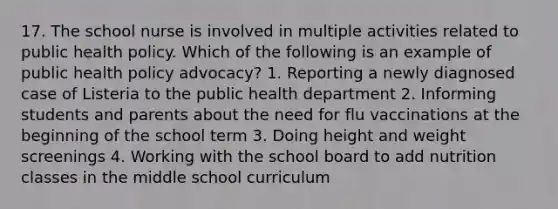 17. The school nurse is involved in multiple activities related to public health policy. Which of the following is an example of public health policy advocacy? 1. Reporting a newly diagnosed case of Listeria to the public health department 2. Informing students and parents about the need for flu vaccinations at the beginning of the school term 3. Doing height and weight screenings 4. Working with the school board to add nutrition classes in the middle school curriculum