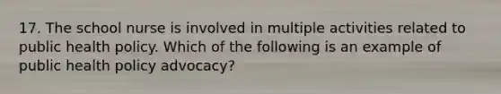 17. The school nurse is involved in multiple activities related to public health policy. Which of the following is an example of public health policy advocacy?