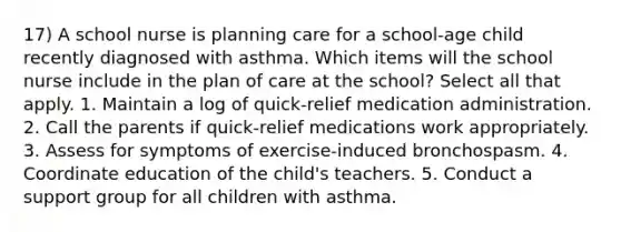 17) A school nurse is planning care for a school-age child recently diagnosed with asthma. Which items will the school nurse include in the plan of care at the school? Select all that apply. 1. Maintain a log of quick-relief medication administration. 2. Call the parents if quick-relief medications work appropriately. 3. Assess for symptoms of exercise-induced bronchospasm. 4. Coordinate education of the child's teachers. 5. Conduct a support group for all children with asthma.