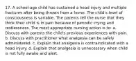 17. A school-age child has sustained a head injury and multiple fractures after being thrown from a horse. The child's level of consciousness is variable. The parents tell the nurse that they think their child is in pain because of periodic crying and restlessness. The most appropriate nursing action is to: a. Discuss with parents the child's previous experiences with pain. b. Discuss with practitioner what analgesia can be safely administered. c. Explain that analgesia is contraindicated with a head injury. d. Explain that analgesia is unnecessary when child is not fully awake and alert.