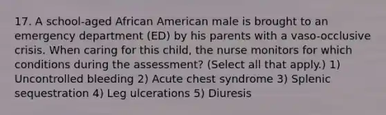 17. A school-aged African American male is brought to an emergency department (ED) by his parents with a vaso-occlusive crisis. When caring for this child, the nurse monitors for which conditions during the assessment? (Select all that apply.) 1) Uncontrolled bleeding 2) Acute chest syndrome 3) Splenic sequestration 4) Leg ulcerations 5) Diuresis