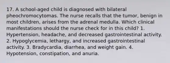 17. A school-aged child is diagnosed with bilateral pheochromocytomas. The nurse recalls that the tumor, benign in most children, arises from the adrenal medulla. Which clinical manifestations should the nurse check for in this child? 1. Hypertension, headache, and decreased gastrointestinal activity. 2. Hypoglycemia, lethargy, and increased gastrointestinal activity. 3. Bradycardia, diarrhea, and weight gain. 4. Hypotension, constipation, and anuria.