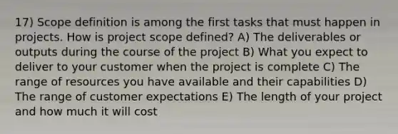 17) Scope definition is among the first tasks that must happen in projects. How is project scope defined? A) The deliverables or outputs during the course of the project B) What you expect to deliver to your customer when the project is complete C) The range of resources you have available and their capabilities D) The range of customer expectations E) The length of your project and how much it will cost