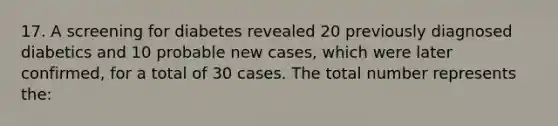 17. A screening for diabetes revealed 20 previously diagnosed diabetics and 10 probable new cases, which were later confirmed, for a total of 30 cases. The total number represents the: