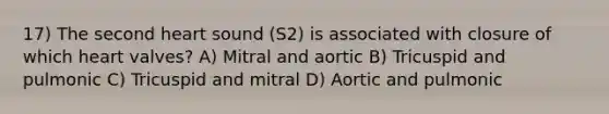 17) The second heart sound (S2) is associated with closure of which heart valves? A) Mitral and aortic B) Tricuspid and pulmonic C) Tricuspid and mitral D) Aortic and pulmonic