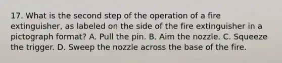 17. What is the second step of the operation of a fire extinguisher, as labeled on the side of the fire extinguisher in a pictograph format? A. Pull the pin. B. Aim the nozzle. C. Squeeze the trigger. D. Sweep the nozzle across the base of the fire.