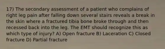 17) The secondary assessment of a patient who complains of right leg pain after falling down several stairs reveals a break in the skin where a fractured tibia bone broke through and then recessed back into the leg. The EMT should recognize this as which type of injury? A) Open fracture B) Laceration C) Closed fracture D) Partial fracture