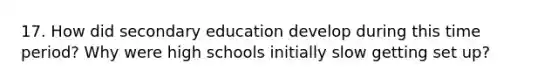 17. How did secondary education develop during this time period? Why were high schools initially slow getting set up?