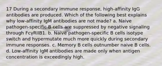 17 During a secondary immune response, high-affinity IgG antibodies are produced. Which of the following best explains why low-affinity IgM antibodies are not made? a. Naive pathogen-specific B cells are suppressed by negative signaling through FcγRIIB1. b. Naive pathogen-specific B cells isotype switch and hypermutate much more quickly during secondary immune responses. c. Memory B cells outnumber naive B cells. d. Low-affinity IgM antibodies are made only when antigen concentration is exceedingly high.